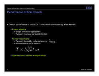Chapter 2: Application optimized supercomputers


Performance Critical Kernels



 Overall performance of lattice QCD simulations dominated by a few kernels:

     – Linear algebra
         • Single processor operations
         • Typically memory bandwidth limited

     – Global reductions
        • Typically limited by network latency:
        • d-dimensional torus network:




     – Sparse matrix-vector multiplication




5                                                                              © 2009 IBM Corporation
 