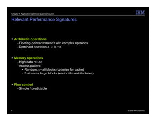 Chapter 2: Application optimized supercomputers


Relevant Performance Signatures



 Arithmetic operations
   – Floating-point arithmetic's with complex operands
   – Dominant operation a × b + c


 Memory operations
   – High data re-use
   – Access pattern:
       • Random, small blocks (optimize for cache)
       • 3 streams, large blocks (vector-like architectures)


 Flow control
    – Simple / predictable




6                                                              © 2009 IBM Corporation
 