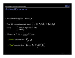 Chapter 2: Application optimized supercomputers


Sustained Performance



 Bandwidth/throughput of a device:


 Time             needed to execute task i:

    where                      amount of processed data
                               latency

 Efficiency is


     – “Ideal” execution time


     – “Real” execution time




9                                                         © 2009 IBM Corporation
 