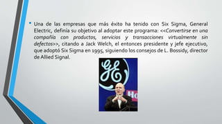 • Una de las empresas que más éxito ha tenido con Six Sigma, General
Electric, definía su objetivo al adoptar este programa: <<Convertirse en una
compañía con productos, servicios y transacciones virtualmente sin
defectos>>, citando a Jack Welch, el entonces presidente y jefe ejecutivo,
que adoptó Six Sigma en 1995, siguiendo los consejos de L. Bossidy, director
de Allied Signal.
 