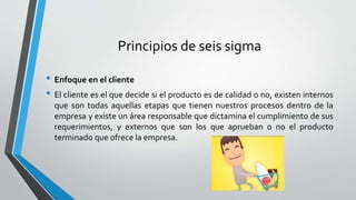 Principios de seis sigma
• Enfoque en el cliente
• El cliente es el que decide si el producto es de calidad o no, existen internos
que son todas aquellas etapas que tienen nuestros procesos dentro de la
empresa y existe un área responsable que dictamina el cumplimiento de sus
requerimientos, y externos que son los que aprueban o no el producto
terminado que ofrece la empresa.
 