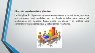 • Dirección basada en datos y hechos
• La disciplina Six Sigma no se basan en opiniones y suposiciones, empieza
por esclarecer qué medidas son las fundamentales para valorar el
rendimiento del negocio; luego aplica los datos y el análisis para
comprender las variables clave y optimizar los resultados.
 