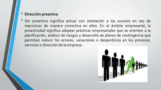 • Dirección proactiva
• Ser proactivo significa actuar con antelación a los sucesos en vez de
reaccionar de manera correctiva en ellos. En el ámbito empresarial, la
proactividad significa adoptar prácticas empresariales que se orienten a la
planificación, análisis de riesgos y desarrollo de planes de contingencia que
permitan reducir los errores, variaciones o desperdicios en los procesos,
servicios o dirección de la empresa.
 