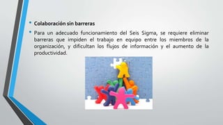 • Colaboración sin barreras
• Para un adecuado funcionamiento del Seis Sigma, se requiere eliminar
barreras que impiden el trabajo en equipo entre los miembros de la
organización, y dificultan los flujos de información y el aumento de la
productividad.
 