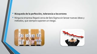 • Búsqueda de la perfección, tolerancia a los errores
• Ninguna empresa llegará cerca de Seis Sigma sin lanzar nuevas ideas y
métodos, que siempre suponen un riesgo.
 