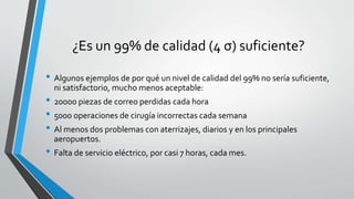 ¿Es un 99% de calidad (4 σ) suficiente?
• Algunos ejemplos de por qué un nivel de calidad del 99% no sería suficiente,
ni satisfactorio, mucho menos aceptable:
• 20000 piezas de correo perdidas cada hora
• 5000 operaciones de cirugía incorrectas cada semana
• Al menos dos problemas con aterrizajes, diarios y en los principales
aeropuertos.
• Falta de servicio eléctrico, por casi 7 horas, cada mes.
 
