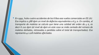 • En 1991, hubo cuatro accidentes de los 6 800 000 vuelos comerciales en EE.UU.
Eso implica 0.588 dpm un nivel de defectos equivalentes a 6,5 σ. En cambio, el
transporte de maletas se calcula que tiene una calidad del orden de 4 σ, es
decir 6 210 dpm (el nivel de dpm en este caso se mide contado del número de
maletas dañadas, retrasadas o perdidas sobre el total de transportadas). Eso
representa 42 228 maletas afectadas.
 