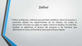 Definir
• Definir problemas y métricas que permitan establecer cómo los procesos y
productos afectan los requerimientos de los clientes, los cuales se
denominan CTQ (por sus siglas en inglés: Critical to Quality). En esta fase,
también se determina el alcance del proyecto o las fronteras que
delimitarán el inicio y el final del proceso que se busca mejorar.
 
