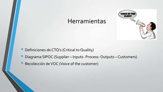 Herramientas
• Definiciones de CTQ’s (Critical to Quality)
• Diagrama SIPOC (Supplier – Inputs- Process- Outputs – Customers)
• Recolección deVOC (Voice of the customer)
 