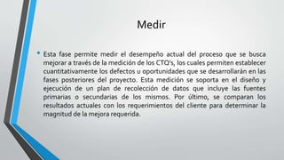 Medir
• Esta fase permite medir el desempeño actual del proceso que se busca
mejorar a través de la medición de los CTQ’s, los cuales permiten establecer
cuantitativamente los defectos u oportunidades que se desarrollarán en las
fases posteriores del proyecto. Esta medición se soporta en el diseño y
ejecución de un plan de recolección de datos que incluye las fuentes
primarias o secundarias de los mismos. Por último, se comparan los
resultados actuales con los requerimientos del cliente para determinar la
magnitud de la mejora requerida.
 