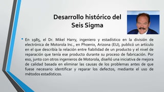 Desarrollo histórico del
Seis Sigma
• En 1985, el Dr. Mikel Harry, ingeniero y estadístico en la división de
electrónica de Motorola Inc., en Phoenix, Arizona (EU), publicó un artículo
en el que describía la relación entre fiabilidad de un producto y el nivel de
reparación que tenía ese producto durante su proceso de fabricación. Por
eso, junto con otros ingenieros de Motorola, diseñó una iniciativa de mejora
de calidad basada en eliminar las causas de los problemas antes de que
fuese necesario identificar y reparar los defectos, mediante el uso de
métodos estadísticos.
 