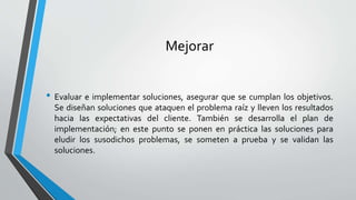 Mejorar
• Evaluar e implementar soluciones, asegurar que se cumplan los objetivos.
Se diseñan soluciones que ataquen el problema raíz y lleven los resultados
hacia las expectativas del cliente. También se desarrolla el plan de
implementación; en este punto se ponen en práctica las soluciones para
eludir los susodichos problemas, se someten a prueba y se validan las
soluciones.
 