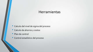 Herramientas
• Calculo del nivel de sigma del proceso
• Calculo de ahorros y costos
• Plan de control
• Control estadístico del proceso
 