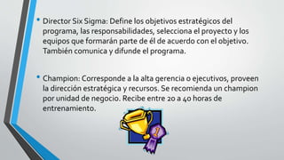 • Director Six Sigma: Define los objetivos estratégicos del
programa, las responsabilidades, selecciona el proyecto y los
equipos que formarán parte de él de acuerdo con el objetivo.
También comunica y difunde el programa.
• Champion: Corresponde a la alta gerencia o ejecutivos, proveen
la dirección estratégica y recursos. Se recomienda un champion
por unidad de negocio. Recibe entre 20 a 40 horas de
entrenamiento.
 