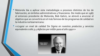 • Motorola iba a aplicar esta metodología a procesos distintos de los de
fabricación, en ámbitos administrativos y financieros. De modo que en 1987
el entonces presidente de Motorola, Bob Galvin, se atrevió a anunciar el
objetivo que se convertiría en el más famoso de los programas de calidad en
la industria norteamericana:
• <<Lograr un nivel de calidad Six Sigma en nuestros productos y servicios
equivalente a sólo 3.4 defectos por millón para el año 1992>>
 