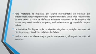 • Para Motorola, la iniciativa Six Sigma representaba un objetivo sin
precedentes porque representaba lograr en tan sólo cinco años reducir unas
10 000 veces la tasa de defectos existente entonces en la mayoría de
productos y servicios de la empresa, evaluada en unos 35 000 defectos por
millón.
• La iniciativa Six Sigma tenía un objetivo singular: la satisfacción total del
cliente porque, citando las palabras de Galvin
• <<si uno cuida al cliente mejor que la competencia, el negocio se cuida él
mismo>>.
 