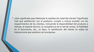 • ¿Qué significaba para Motorola la satisfacción total del cliente? Significaba
más que satisfacción con el producto: cumplir o incluso exceder con los
requerimientos de los clientes, incluyendo la disponibilidad del producto a
tiempo, el soporte técnico, la competencia de la red de ventas, la fiabilidad
en la facturación, etc., es decir, la satisfacción del cliente en todas las
interacciones que sostiene con la empresa.
 