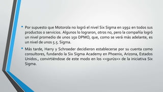 • Por supuesto que Motorola no logró el nivel Six Sigma en 1992 en todos sus
productos o servicios. Algunos lo lograron, otros no, pero la compañía logró
un nivel promedio de unos 150 DPMO, que, como se verá más adelante, es
un nivel de unos 5.5. Sigma.
• Más tarde, Harry y Schroeder decidieron establecerse por su cuenta como
consultores, fundando la Six Sigma Academy en Phoenix, Arizona, Estados
Unidos., convirtiéndose de este modo en los <<gurús>> de la iniciativa Six
Sigma.
 