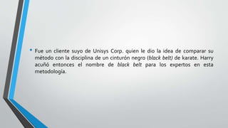 • Fue un cliente suyo de Unisys Corp. quien le dio la idea de comparar su
método con la disciplina de un cinturón negro (black belt) de karate. Harry
acuñó entonces el nombre de black belt para los expertos en esta
metodología.
 
