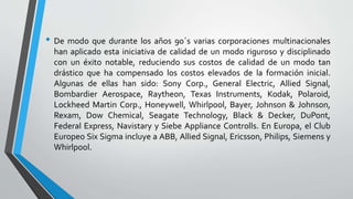 • De modo que durante los años 90´s varias corporaciones multinacionales
han aplicado esta iniciativa de calidad de un modo riguroso y disciplinado
con un éxito notable, reduciendo sus costos de calidad de un modo tan
drástico que ha compensado los costos elevados de la formación inicial.
Algunas de ellas han sido: Sony Corp., General Electric, Allied Signal,
Bombardier Aerospace, Raytheon, Texas Instruments, Kodak, Polaroid,
Lockheed Martin Corp., Honeywell, Whirlpool, Bayer, Johnson & Johnson,
Rexam, Dow Chemical, Seagate Technology, Black & Decker, DuPont,
Federal Express, Navistary y Siebe Appliance Controlls. En Europa, el Club
Europeo Six Sigma incluye a ABB, Allied Signal, Ericsson, Philips, Siemens y
Whirlpool.
 