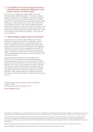 4.	“I would like to increase my pension income at
retirement but I understand ‘added years’ have
ceased, what are my alternatives?”
The option to buy added years ended in 2009. It has since
been replaced by “additional pension”. This allows a scheme
member to decide how much additional income they would like
in retirement. The cost is then paid for monthly or by a single
payment, in a similar manner to the added years contract. Unlike
added years, it does not generate tax-free cash automatically
at retirement but, rather, is then added as additional pension
income, depending on how much is purchased at the outset, up to
certain limits. Members can generate a personal quotation on the
NHS pension website and from this quotation consider the current
costs compared to alternative saving options, such as ISAs and
personal pensions.
5.	“What do these changes mean for retirement?”
If you want to retire at 60 we would advise you to create a
portfolio of savings and investments, including ISAs, private
pensions and additional pension. This would allow access to
funds to bridge the eight year gap between your Section 1995
pension benefits and your Section 2015 benefits. One suggestion
could be to work part-time as an independent consultant; this
would allow access to the Section 1995 pension, as you are no
longer contributing to an NHS pension scheme, but also provide
sufficient additional income to keep you, and your family, in their
accustomed lifestyle.
Ultimately everyone is unique and so some decisions are
essential! This is a complex area and so professional advice
may be appropriate to advise you on these decisions. First and
foremost, when would you like to retire and in what manner? For
example, do you wish to retire completely or phase retirement?
Once you have made those decisions and considered what you
have already accrued, you need to ask: ‘Will this be sufficient?’
and ‘What are the risks of falling short of hitting your target?’
and finally, ‘What funding options are available to secure the
retirement you desire?’ To summarise, a realistic plan needs to be
drawn up.
Thomas Skinner, senior consultant at Smith & Williamson
t: 020 7131 4492
e: thomas.skinner@smith.williamson.co.uk
smith.williamson.co.uk
By necessity, this briefing can only provide a short overview and it is essential to seek professional advice before applying the contents of this article. No
responsibility can be taken for any loss arising from action taken or refrained from on the basis of this publication. Details correct at time of writing.
Smith & Williamson is an independently owned professional and financial services group with around 1,500 people. The group is a leading provider
of investment management, financial advisory and accountancy services to private clients, professional practices and mid-to-large corporates. The
group has twelve offices; these are in London, Belfast, Birmingham, Bristol, Cheltenham, Dublin, Glasgow, Guildford, Jersey, Manchester, Salisbury and
Southampton.
Smith & Williamson is the official sponsor for the National Business Awards’ search for the Entrepreneur of the Year in 2013, 2014 and 2015.
Smith & Williamson Financial Services Limited Authorised and regulated by the Financial Conduct Authority
 