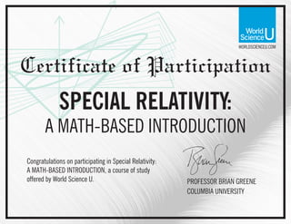 WORLDSCIENCEU.COM
Certificate of Participation
Congratulations on participating in Special Relativity:
A MATH-BASED INTRODUCTION, a course of study
offered by World Science U. PROFESSOR BRIAN GREENE
COLUMBIA UNIVERSITY
SPECIAL RELATIVITY:
A MATH-BASED INTRODUCTION
 
