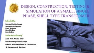 DESIGN, CONSTRUCTION, TESTING &
SIMULATION OF A SMALL, SINGLE
PHASE, SHELL TYPE TRANSFORMER
Submitted By:
SubmittedBy:
Sourav Bhattacharya
Soumyakanti Kundu
Rizia Sultana
Kaushik Das
Souvik Das
Underthe Guidance Of
Asst. Prof. Amrita Dhar
Electrical Engineering Dept.
Greater Kolkata College of Engineering
& Management, Baruipur
 