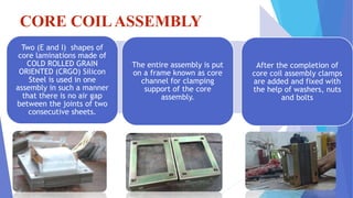 CORE COILASSEMBLY

Two (E and I) shapes of
core laminations made of
COLD ROLLED GRAIN
ORIENTED (CRGO) Silicon
Steel is used in one
assembly in such a manner
that there is no air gap
between the joints of two
consecutive sheets.
The entire assembly is put
on a frame known as core
channel for clamping
support of the core
assembly.
After the completion of
core coil assembly clamps
are added and fixed with
the help of washers, nuts
and bolts
 