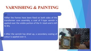 VARNISHING & PAINTING
•After the frames have been fixed on both sides of the
transformer core assembly, a coat of F-type varnish is
applied over the visible portion of the E-I stack and is left
to dry.
• After the varnish has dried up, a secondary coating of
colour is applied over it.
 