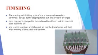 FINISHING
 The starting and finishing ends of the primary and secondary
terminals, as well as the tappings taken out and properly arranged
 then ring-lug’ is clamped to the ends and is soldered to it to ensure it
does not come off
 and entire terminals are taken out at top the transformer and fixed
with the help of bolt and Bakelite sheet
 