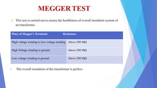 MEGGER TEST
 This test is carried out to ensure the healthiness of overall insulation system of
an transformer.
 The overall insulation of the transformer is perfect.
Place of Meggar’s Terminals Resistance
High voltage winding to low voltage winding Above 200 MΩ
High Voltage winding to ground Above 200 MΩ
Low voltage winding to ground Above 200 MΩ
 