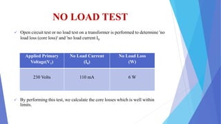 NO LOAD TEST
 Open circuit test or no load test on a transformer is performed to determine 'no
load loss (core loss)' and 'no load current I0
 By performing this test, we calculate the core losses which is well within
limits.
Applied Primary
Voltage(V1)
No Load Current
(I0)
No Load Loss
(W)
230 Volts 110 mA 6 W
 