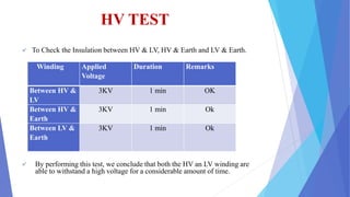 HV TEST
 To Check the Insulation between HV & LV, HV & Earth and LV & Earth.
 By performing this test, we conclude that both the HV an LV winding are
able to withstand a high voltage for a considerable amount of time.
Winding Applied
Voltage
Duration Remarks
Between HV &
LV
3KV 1 min OK
Between HV &
Earth
3KV 1 min Ok
Between LV &
Earth
3KV 1 min Ok
 