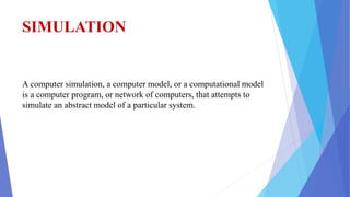 SIMULATION
A computer simulation, a computer model, or a computational model
is a computer program, or network of computers, that attempts to
simulate an abstract model of a particular system.
 