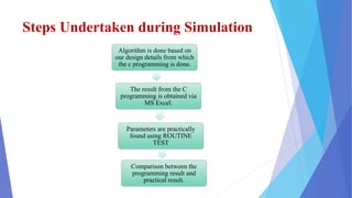 Steps Undertaken during Simulation
Algorithm is done based on
our design details from which
the c programming is done.
The result from the C
programming is obtained via
MS Excel.
Parameters are practically
found using ROUTINE
TEST
Comparison between the
programming result and
practical result.
 