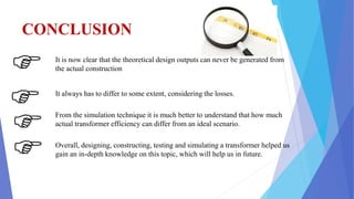 CONCLUSION
It is now clear that the theoretical design outputs can never be generated from
the actual construction
It always has to differ to some extent, considering the losses.
From the simulation technique it is much better to understand that how much
actual transformer efficiency can differ from an ideal scenario.
Overall, designing, constructing, testing and simulating a transformer helped us
gain an in-depth knowledge on this topic, which will help us in future.
 