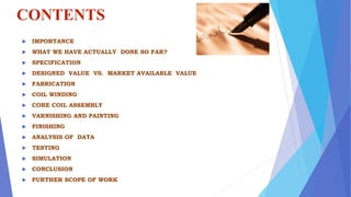 CONTENTS
 IMPORTANCE
 WHAT WE HAVE ACTUALLY DONE SO FAR?
 SPECIFICATION
 DESIGNED VALUE VS. MARKET AVAILABLE VALUE
 FABRICATION
 COIL WINDING
 CORE COIL ASSEMBLY
 VARNISHING AND PAINTING
 FINISHING
 ANALYSIS OF DATA
 TESTING
 SIMULATION
 CONCLUSION
 FURTHER SCOPE OF WORK
 