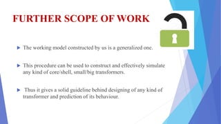 FURTHER SCOPE OF WORK
 The working model constructed by us is a generalized one.
 This procedure can be used to construct and effectively simulate
any kind of core/shell, small/big transformers.
 Thus it gives a solid guideline behind designing of any kind of
transformer and prediction of its behaviour.
 