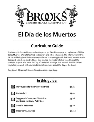 El Día de los Muertos
Curriculum Guide
The Memphis Brooks Museum of Art is proud to offer this resource in celebration of El Día
de los Muertos (Day of the Dead) to teachers and other educators. The information in this
packet will help you address the ways different cultures approach death and remember the
deceased, talk about the traditions that created the modern holiday, and look at the
symbols, objects, and art of the Day of the Dead. We hope that you will find this packet
helpful as you work with your students to learn more about the Day of the Dead.
Questions? Please call Brooks Education at 901-544-6243.
In this guide:
Introduction to the Day of the Dead pg. 2
Vocabulary pg. 4
Suggested Classroom Discussion pg. 6
and Cross-curricular Activities
General Resources pg. 8
Classroom Activities pg. 10
 