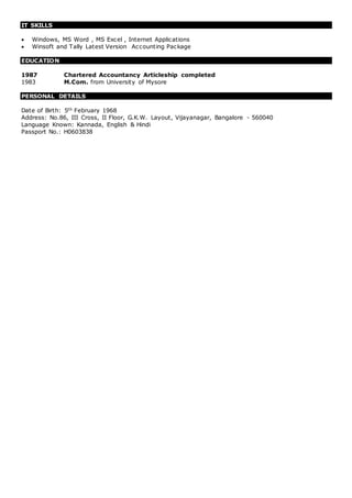 IT SKILLS
 Windows, MS Word , MS Excel , Internet Applications
 Winsoft and Tally Latest Version Accounting Package
EDUCATION
1987 Chartered Accountancy Articleship completed
1983 M.Com. from University of Mysore
PERSONAL DETAILS
Date of Birth: 5th February 1968
Address: No.86, III Cross, II Floor, G.K.W. Layout, Vijayanagar, Bangalore - 560040
Language Known: Kannada, English & Hindi
Passport No.: H0603838
 
