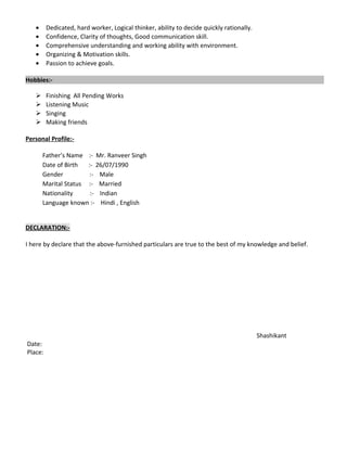 • Dedicated, hard worker, Logical thinker, ability to decide quickly rationally.
• Confidence, Clarity of thoughts, Good communication skill.
• Comprehensive understanding and working ability with environment.
• Organizing & Motivation skills.
• Passion to achieve goals.
Hobbies:-
 Finishing All Pending Works
 Listening Music
 Singing
 Making friends
Personal Profile:-
Father’s Name :- Mr. Ranveer Singh
Date of Birth :- 26/07/1990
Gender :- Male
Marital Status :- Married
Nationality :- Indian
Language known :- Hindi , English
DECLARATION:-
I here by declare that the above-furnished particulars are true to the best of my knowledge and belief.
Shashikant
Date:
Place:
 