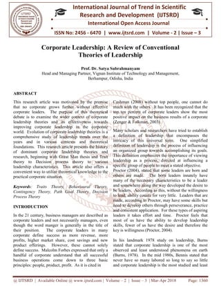 @ IJTSRD | Available Online @ www.ijtsrd.com
ISSN No: 2456
International
Research
Corporate Leadership: A Review of Conventional
Theories of Leadership
Prof. Dr. Satya Subrahmanyam
Head and Managing Partner
ABSTRACT
This research article was motivated by the premise
that no corporate grows further without effective
corporate leaders. The purpose of this theoretical
debate is to examine the wider context of corporate
leadership theories and its effectiveness towards
improving corporate leadership in the corporate
world. Evolution of corporate leadership theories is a
comprehensive study of leadership trends over the
years and in various contexts and theoretical
foundations. This research article presents the history
of dominant corporate leadership theories and
research, beginning with Great Man thesis and Trait
theory to Decision process theory to various
leadership characteristics. This article also offers a
convenient way to utilize theoretical knowledge to the
practical corporate situation.
Keywords: Traits Theory, Behavioural Theory,
Contingency Theory, Path Goal Theory, Decision
Process Theory
INTRODUCTION
In the 21 century, business managers are described as
corporate leaders and not necessarily managers, even
though the word manger is generally in the title of
their position. The corporate leaders in many
corporate define success as more revenue, more
profits, higher market share, cost savings and new
product offerings. However, these cannot solely
define success. Malcolm Forbes expressed that only a
handful of corporate understand that all successful
business operations come down to three basic
principles: people, product, profit. As it is cited in
@ IJTSRD | Available Online @ www.ijtsrd.com | Volume – 2 | Issue – 3 | Mar-Apr 2018
ISSN No: 2456 - 6470 | www.ijtsrd.com | Volume
International Journal of Trend in Scientific
Research and Development (IJTSRD)
International Open Access Journal
Corporate Leadership: A Review of Conventional
Theories of Leadership
Prof. Dr. Satya Subrahmanyam
Head and Managing Partner, Vignan Institute of Technology and Management
Berhampur, Odisha, India
This research article was motivated by the premise
that no corporate grows further without effective
corporate leaders. The purpose of this theoretical
debate is to examine the wider context of corporate
leadership theories and its effectiveness towards
mproving corporate leadership in the corporate
world. Evolution of corporate leadership theories is a
comprehensive study of leadership trends over the
years and in various contexts and theoretical
foundations. This research article presents the history
of dominant corporate leadership theories and
research, beginning with Great Man thesis and Trait
theory to Decision process theory to various
leadership characteristics. This article also offers a
convenient way to utilize theoretical knowledge to the
: Traits Theory, Behavioural Theory,
Contingency Theory, Path Goal Theory, Decision
In the 21 century, business managers are described as
corporate leaders and not necessarily managers, even
though the word manger is generally in the title of
their position. The corporate leaders in many
corporate define success as more revenue, more
fits, higher market share, cost savings and new
product offerings. However, these cannot solely
define success. Malcolm Forbes expressed that only a
handful of corporate understand that all successful
business operations come down to three basic
es: people, product, profit. As it is cited in
Cashman (2008) without top people, one cannot do
much with the others. It has been recognized that the
top ten percent of corporate leaders show the most
positive impact on the business results of a corpor
(Zenger & Folkman, 2003).
Many scholars and researchers have tried to establish
a definition of leadership that encompasses the
intricacy of this universal term. One simplified
definition of leadership is the process of influencing
an organized group towards accomplishing its goals.
This definition emphasizes the importance of viewing
leadership as a process, directed at influencing a
specific group of people to meet a stated objective.
Proctor (2004), stated that some leaders are born and
others are made. The born leaders innately have
many of the necessary characteristics to be a leader
and somewhere along the way developed the desire to
be leaders. According to this, without the willingness
to lead, ability counts for very little. Leaders that ar
made, according to Proctor, may have some skills but
need to develop others through perseverance, practice
and consistent application. For these types of aspiring
leaders it takes effort and time. Proctor feels that
most of us have the ability to devel
skills, fewer of us have the desire and therefore the
key is willingness (Proctor, 2004).
In his landmark 1978 study on leadership, Burns
stated that corporate leadership is one of the most
observed and least understood phenomena on earth
(Burns, 1978). In the mid 1980s, Bennis stated that
never have so many labored so long to say so little
and corporate leadership is the most studied and least
Apr 2018 Page: 1360
6470 | www.ijtsrd.com | Volume - 2 | Issue – 3
Scientific
(IJTSRD)
International Open Access Journal
Corporate Leadership: A Review of Conventional
and Management,
Cashman (2008) without top people, one cannot do
much with the others. It has been recognized that the
top ten percent of corporate leaders show the most
positive impact on the business results of a corporate
Many scholars and researchers have tried to establish
a definition of leadership that encompasses the
intricacy of this universal term. One simplified
definition of leadership is the process of influencing
towards accomplishing its goals.
This definition emphasizes the importance of viewing
leadership as a process, directed at influencing a
specific group of people to meet a stated objective.
Proctor (2004), stated that some leaders are born and
made. The born leaders innately have
many of the necessary characteristics to be a leader
and somewhere along the way developed the desire to
be leaders. According to this, without the willingness
to lead, ability counts for very little. Leaders that are
made, according to Proctor, may have some skills but
need to develop others through perseverance, practice
and consistent application. For these types of aspiring
leaders it takes effort and time. Proctor feels that
most of us have the ability to develop leadership
skills, fewer of us have the desire and therefore the
key is willingness (Proctor, 2004).
In his landmark 1978 study on leadership, Burns
stated that corporate leadership is one of the most
observed and least understood phenomena on earth
urns, 1978). In the mid 1980s, Bennis stated that
never have so many labored so long to say so little
and corporate leadership is the most studied and least
 