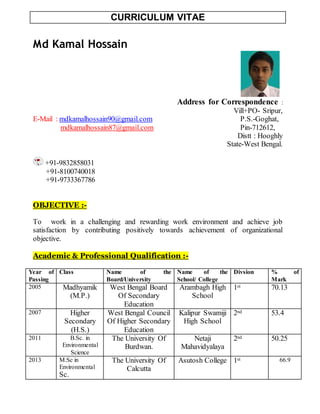 CURRICULUM VITAE
Md Kamal Hossain
Address for Correspondence :
Vill+PO- Sripur,
E-Mail : mdkamalhossain90@gmail.com P.S.-Goghat,
mdkamalhossain87@gmail.com Pin-712612,
Distt : Hooghly
State-West Bengal.
+91-9832858031
+91-8100740018
+91-9733367786
OBJECTIVE :-
To work in a challenging and rewarding work environment and achieve job
satisfaction by contributing positively towards achievement of organizational
objective.
Academic & Professional Qualification :-
Year of
Passing
Class Name of the
Board/University
Name of the
School/ College
Divsion % of
Mark
2005 Madhyamik
(M.P.)
West Bengal Board
Of Secondary
Education
Arambagh High
School
1st 70.13
2007 Higher
Secondary
(H.S.)
West Bengal Council
Of Higher Secondary
Education
Kalipur Swamiji
High School
2nd 53.4
2011 B.Sc. in
Environmental
Science
The University Of
Burdwan.
Netaji
Mahavidyalaya
2nd 50.25
2013 M.Sc in
Environmental
Sc.
The University Of
Calcutta
Asutosh College 1st 66.9
 