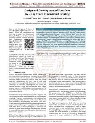 International Journal of Trend in Scientific Research and Development (IJTSRD)
Volume: 3 | Issue: 3 | Mar-Apr 2019 Available Online: www.ijtsrd.com e-ISSN: 2456 - 6470
@ IJTSRD | Unique Paper ID – IJTSRD23236 | Volume – 3 | Issue – 3 | Mar-Apr 2019 Page: 1044
Design and Development of Spur Gear
by using Three Dimensional Printing
P. Naresh1, Aman Raj2, J. Tarun2, Ejazur Rahman2, G. Bharat2
1Assistant Professor, 2Student
1,2Department of Mechanical Engineering, Guru Nanak Institute of Technology, Hyderabad, India
How to cite this paper: P. Naresh |
Aman Raj | J. Tarun | Ejazur Rahman | G.
Bharat "Design and Development of
Spur Gear by using Three Dimensional
Printing" Published in International
Journal of Trend in Scientific Research
and Development
(ijtsrd), ISSN: 2456-
6470, Volume-3 |
Issue-3 , April 2019,
pp.1044-1046, URL:
https://www.ijtsrd.c
om/papers/ijtsrd23
236.pdf
Copyright © 2019 by author(s) and
International Journal of Trend in
Scientific Research and Development
Journal. This is an Open Access article
distributed under
the terms of the
Creative Commons
Attribution License (CC BY 4.0)
(http://creativecommons.org/licenses/
by/4.0)
ABSTRACT
Gears are power transmission devices in between inputandoutputofmachines,
these power transmitting elements are very compact, and they transfer power
with minimum loss. Due to the nature of their different speed ratios they are
used for different applications like high speed marine engines, automobiles etc.
Different materials are used for preparation or fabrication of gears like metals
(steel or brass), plastics (nylon or polycarbonate). In this project spur gear is
designed by CAD software and fabricated by using 3D printer, for 3D printing
materials require like plastics or ceramics but for this project plastic material is
used that is polylactic acid (PLA). By using 3D printer spur gear is produced
within a small period with better dimensional accuracy than conventional
method like milling etc.
KEYWORDS: Power Transmitting Elements, Speed Ratios,Steels or Brass, Nylon or
Poly Carbonate, 3D Printer, Polylactic Acid (PLA) and Dimensional Accuracy.
I. INTRODUCTION
In Each and every machine needs power transmission
devices in order to transmit power from input devices of the
machine to output devices. Chanis, gears and belts are three
different power transmitting devices, they are having
different considerations for their use in real time
applications. For example, take the distance between input
and output, if distance is very long then belt is used, for
medium distance chains are used and for small centre
distance gears are used. Gears are very compact and they’re
their central distance is very small comparedtootherpower
transmitting devices.
Gears are used where constant velocityratioisrequired, and
they provide low effect of forces onshaftson whichgearsare
mounted. For power transmission purpose minimum two
gears are required, the gear one which is in small diameter
than other device is called pinion and other is called gear.
When rotational speed applied between contacting gears,
axis of rotation of two gears are different with respect to
each other. Main disadvantage of gears is, which are not
suitable for longercentredistance, noisegenerationproblem
is more, and they require more lubricationthanotherpower
transmission systems.
Different types of gears are used for powertransmissionlike
bevel gears, spur gears, helical gears, rack and pinion and
worm and worm wheel. For this project spur gear isselected
for fabrication by using 3D printer by fused deposition
method. Spur gear is used when both shafts on which gears
are mounted must be parallel, in these gears tooths are
straight and parallel to axis of shafts. These gears are easy to
manufacture due to its simple construction and design.
Because of theses reasons only spur gears are having wide
range of applications in industries.
Spur gears are having involute profile (path traced by the
idealized string or wire wrapped around particular curve),
this gear produces only radial forces on shafts not axial
forces on circumference of shafts. Due to constant and
continuous meshing of tooths of spur gears generation of
noise is more in this type of gears, these gears having high
tramission efficiency because of low slippage losses.
For high speed applications (ball mills and crushing
equipment’s) spur gears are used even though they are
having high noise level. These gears are used for speed
reduction and torque multiplication purpose. Before
developing final product its protype or replica of product is
created and tested to know its properties and design
considerations are correct or not and its dimensional
accuracy is in proper condition or not. Three different
IJTSRD23236
 