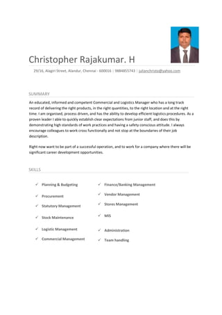 Christopher Rajakumar. H
29/16, Alagiri Street, Alandur, Chennai - 600016 | 9884855743 | julianchristo@yahoo.com
SUMMARY
An educated, informed and competent Commercial and Logistics Manager who has a long track
record of delivering the right products, in the right quantities, to the right location and at the right
time. I am organised, process driven, and has the ability to develop efficient logistics procedures. As a
proven leader I able to quickly establish clear expectations from junior staff, and does this by
demonstrating high standards of work practices and having a safety conscious attitude. I always
encourage colleagues to work cross functionally and not stop at the boundaries of their job
description.
Right now want to be part of a successful operation, and to work for a company where there will be
significant career development opportunities.
SKILLS
Planning & Budgeting
Procurement
Statutory Management
Stock Maintenance
Logistic Management
Commercial Management
Finance/Banking Management
Vendor Management
Stores Management
MIS
Administration
Team handling
 