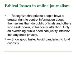 Ethical Issues in online journalism

   — Recognize that private people have a
    greater right to control information about
    themselves than do public officials and others
    who seek power, influence or attention. Only
    an overriding public need can justify intrusion
    into anyone’s privacy.
   — Show good taste. Avoid pandering to lurid
    curiosity.
 