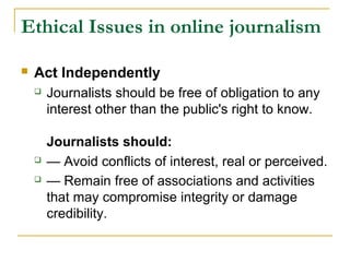 Ethical Issues in online journalism

   Act Independently
       Journalists should be free of obligation to any
        interest other than the public's right to know.

        Journalists should:
       — Avoid conflicts of interest, real or perceived.
       — Remain free of associations and activities
        that may compromise integrity or damage
        credibility.
 