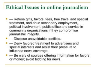 Ethical Issues in online journalism
   — Refuse gifts, favors, fees, free travel and special
    treatment, and shun secondary employment,
    political involvement, public office and service in
    community organizations if they compromise
    journalistic integrity.
   — Disclose unavoidable conflicts.
   — Deny favored treatment to advertisers and
    special interests and resist their pressure to
    influence news coverage.
   — Be wary of sources offering information for favors
    or money; avoid bidding for news.
 