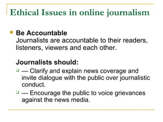 Ethical Issues in online journalism
   Be Accountable
    Journalists are accountable to their readers,
    listeners, viewers and each other.

    Journalists should:
       — Clarify and explain news coverage and
        invite dialogue with the public over journalistic
        conduct.
       — Encourage the public to voice grievances
        against the news media.
 
