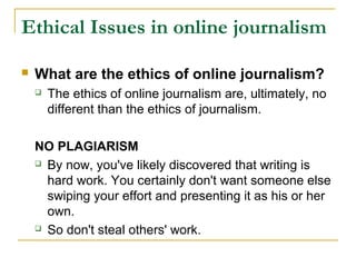 Ethical Issues in online journalism

   What are the ethics of online journalism?
       The ethics of online journalism are, ultimately, no
        different than the ethics of journalism.

    NO PLAGIARISM
     By now, you've likely discovered that writing is

      hard work. You certainly don't want someone else
      swiping your effort and presenting it as his or her
      own.
     So don't steal others' work.
 